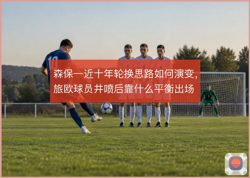 森保一近十年轮换思路如何演变，旅欧球员井喷后靠什么平衡出场