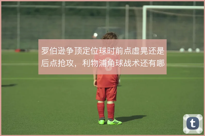 罗伯逊争顶定位球时前点虚晃还是后点抢攻，利物浦角球战术还有哪些变招