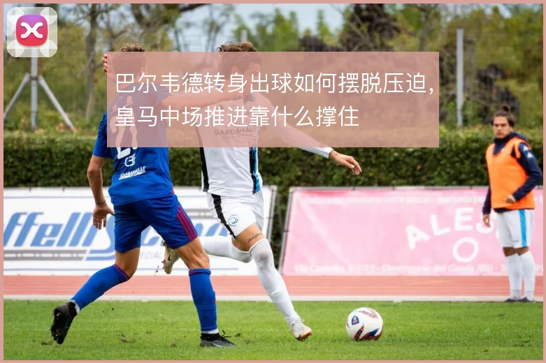 巴尔韦德转身出球如何摆脱压迫，皇马中场推进靠什么撑住