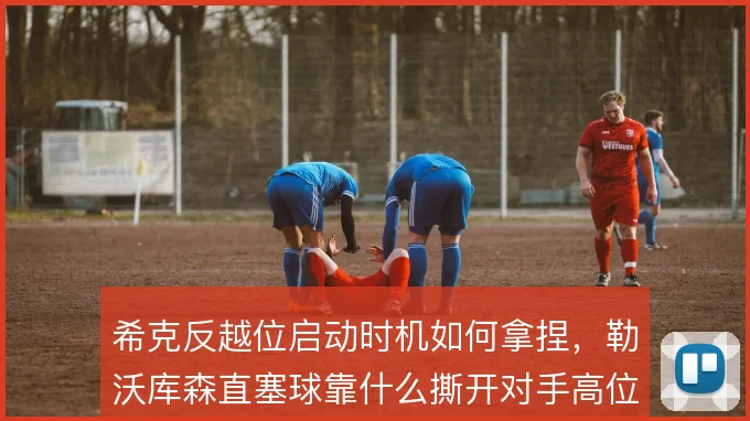 希克反越位启动时机如何拿捏，勒沃库森直塞球靠什么撕开对手高位防线