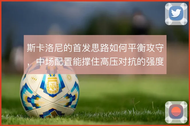 斯卡洛尼的首发思路如何平衡攻守,中场配置能撑住高压对抗的强度吗