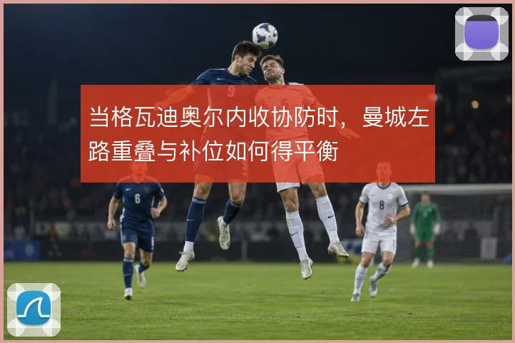 当格瓦迪奥尔内收协防时，曼城左路重叠与补位如何得平衡