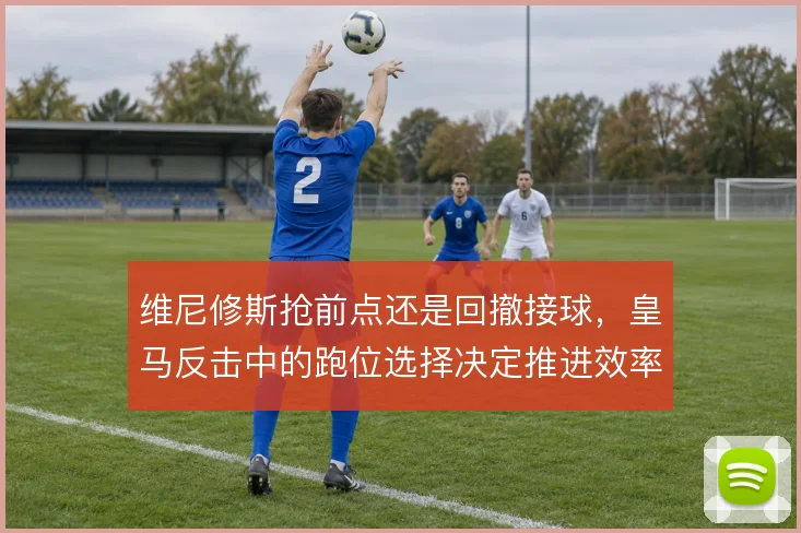 维尼修斯抢前点还是回撤接球，皇马反击中的跑位选择决定推进效率