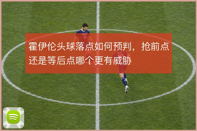 霍伊伦头球落点如何预判,抢前点还是等后点哪个更有威胁