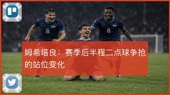 姆希塔良:赛季后半程二点球争抢的站位变化