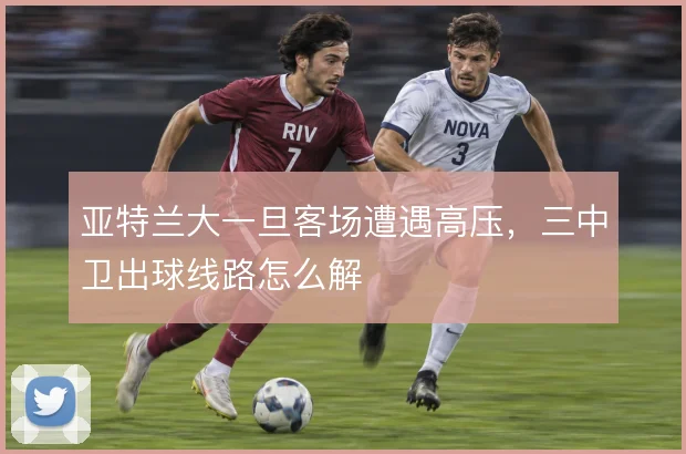 亚特兰大一旦客场遭遇高压，三中卫出球线路怎么解
