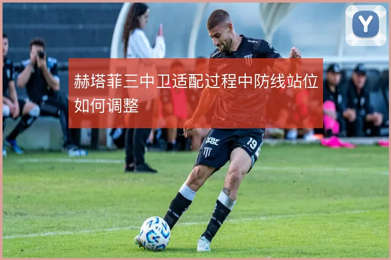 赫塔菲三中卫适配过程中防线站位如何调整