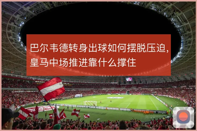巴尔韦德转身出球如何摆脱压迫，皇马中场推进靠什么撑住