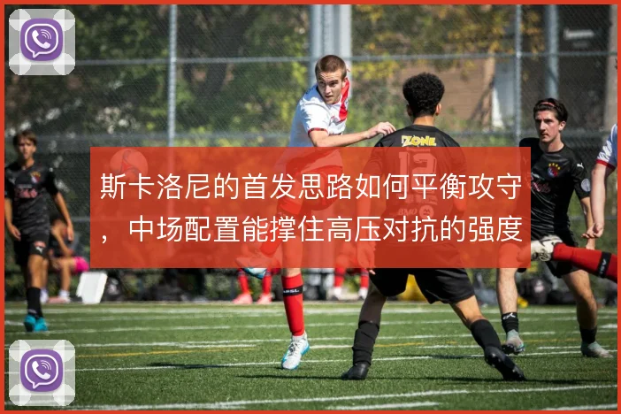 斯卡洛尼的首发思路如何平衡攻守，中场配置能撑住高压对抗的强度吗