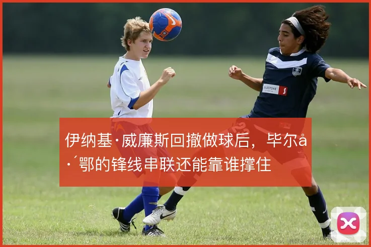 伊纳基·威廉斯回撤做球后,毕尔巴鄂的锋线串联还能靠谁撑住