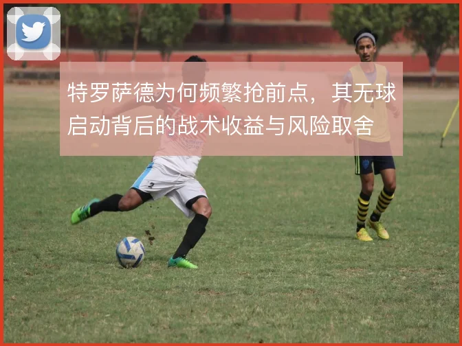 特罗萨德为何频繁抢前点，其无球启动背后的战术收益与风险取舍