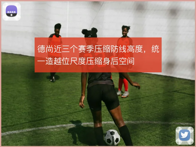 德尚近三个赛季压缩防线高度，统一造越位尺度压缩身后空间