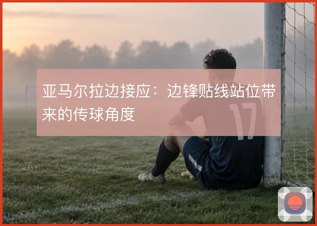 亚马尔拉边接应：边锋贴线站位带来的传球角度