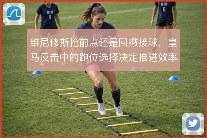 维尼修斯抢前点还是回撤接球，皇马反击中的跑位选择决定推进效率