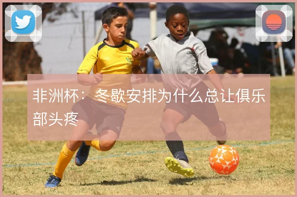 非洲杯：冬歇安排为什么总让俱乐部头疼