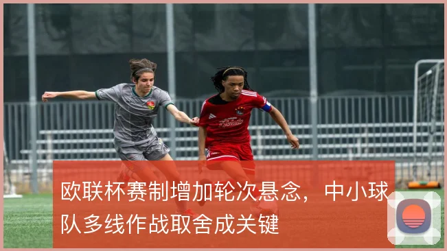 欧联杯赛制增加轮次悬念,中小球队多线作战取舍成关键