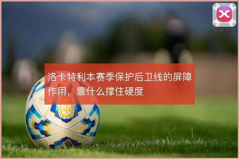 洛卡特利本赛季保护后卫线的屏障作用，靠什么撑住硬度