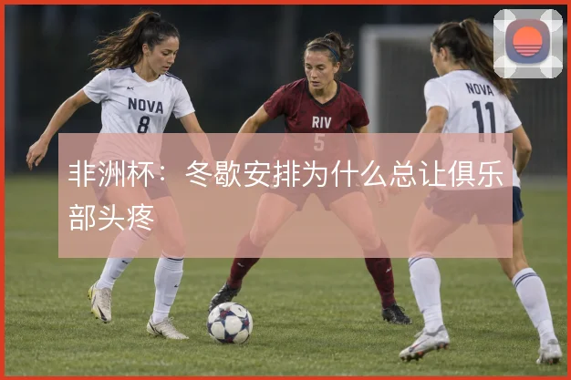 非洲杯:冬歇安排为什么总让俱乐部头疼